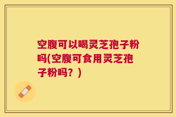 空腹可以喝灵芝孢子粉吗(空腹可食用灵芝孢子粉吗？)