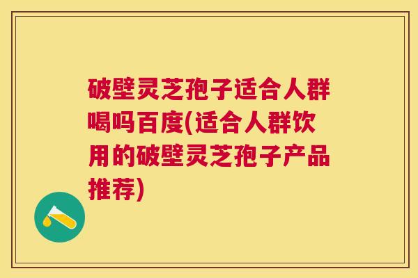 破壁灵芝孢子适合人群喝吗百度(适合人群饮用的破壁灵芝孢子产品推荐) 破壁灵芝孢子适合人群喝吗百度(适合人群饮用的破壁灵芝孢子产品推荐)