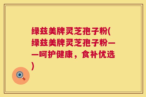 绿兹美牌灵芝孢子粉(绿兹美牌灵芝孢子粉——呵护健康，食补优选)