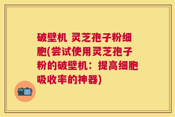 破壁机 灵芝孢子粉细胞(尝试使用灵芝孢子粉的破壁机:提高细胞吸收率的神器) 破壁机 灵芝孢子粉细胞(尝试使用灵芝孢子粉的破壁机:提高细胞吸收率的神器)