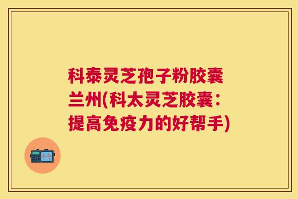 科泰灵芝孢子粉胶囊 兰州(科太灵芝胶囊:提高免疫力的好帮手) 科泰灵芝孢子粉胶囊 兰州(科太灵芝胶囊:提高免疫力的好帮手)