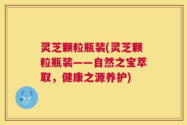灵芝颗粒瓶装(灵芝颗粒瓶装——自然之宝萃取,健康之源养护) 灵芝颗粒瓶装(灵芝颗粒瓶装——自然之宝萃取,健康之源养护)