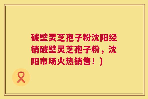 破壁灵芝孢子粉沈阳经销破壁灵芝孢子粉,沈阳市场火热销售!) 破壁灵芝孢子粉沈阳经销破壁灵芝孢子粉,沈阳市场火热销售!)