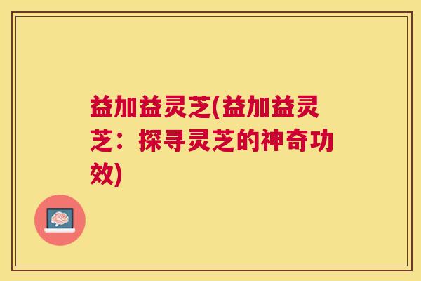 益加益灵芝(益加益灵芝：探寻灵芝的神奇功效)