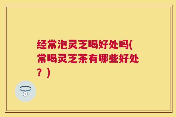 经常泡灵芝喝好处吗(常喝灵芝茶有哪些好处？)