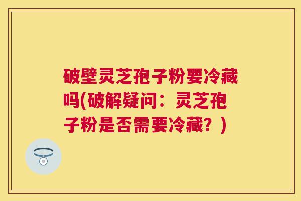 破壁灵芝孢子粉要冷藏吗(破解疑问:灵芝孢子粉是否需要冷藏?) 破壁灵芝孢子粉要冷藏吗(破解疑问:灵芝孢子粉是否需要冷藏?)