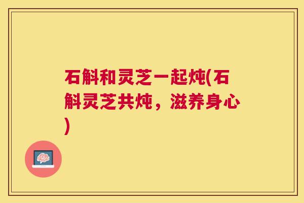 石斛和灵芝一起炖(石斛灵芝共炖,滋养身心) 石斛和灵芝一起炖(石斛灵芝共炖,滋养身心)