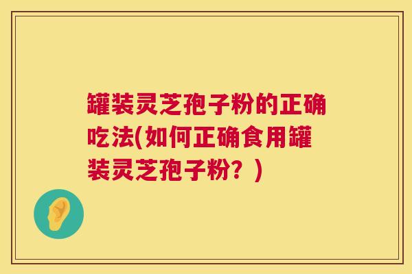 罐装灵芝孢子粉的正确吃法(如何正确食用罐装灵芝孢子粉？)