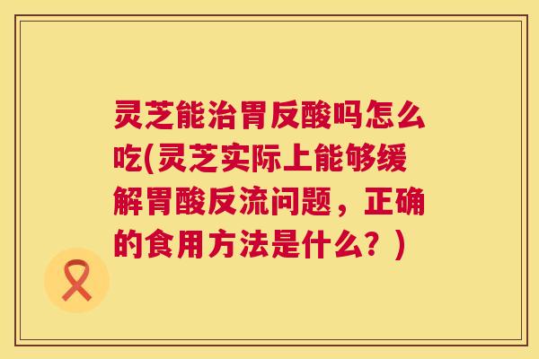 灵芝能胃反酸吗怎么吃(灵芝实际上能够缓解胃酸反流问题,正确的食用方法是什么?) 灵芝能胃反酸吗怎么吃(灵芝实际上能够缓解胃酸反流问题,正确的食用方法是什么?)