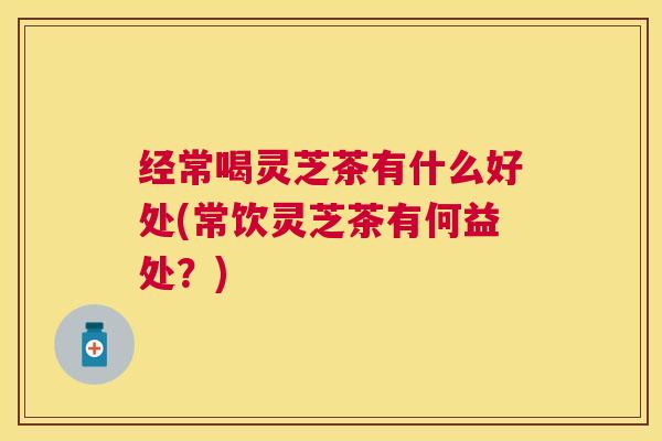 经常喝灵芝茶有什么好处(常饮灵芝茶有何益处?) 经常喝灵芝茶有什么好处(常饮灵芝茶有何益处?)