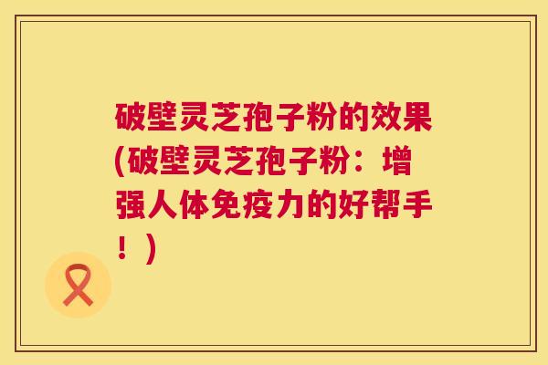 破壁灵芝孢子粉的效果(破壁灵芝孢子粉:增强人体免疫力的好帮手!) 破壁灵芝孢子粉的效果(破壁灵芝孢子粉:增强人体免疫力的好帮手!)