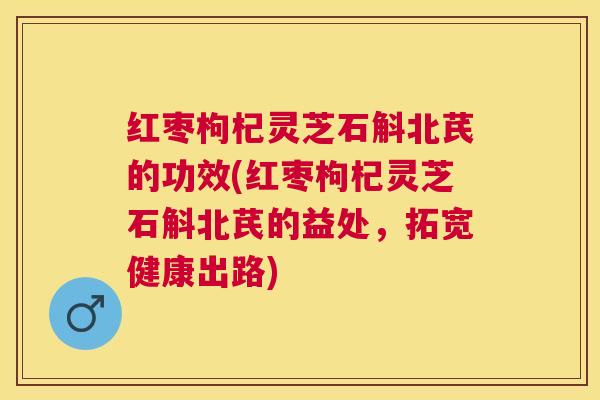 红枣枸杞灵芝石斛北芪的功效(红枣枸杞灵芝石斛北芪的益处，拓宽健康出路)