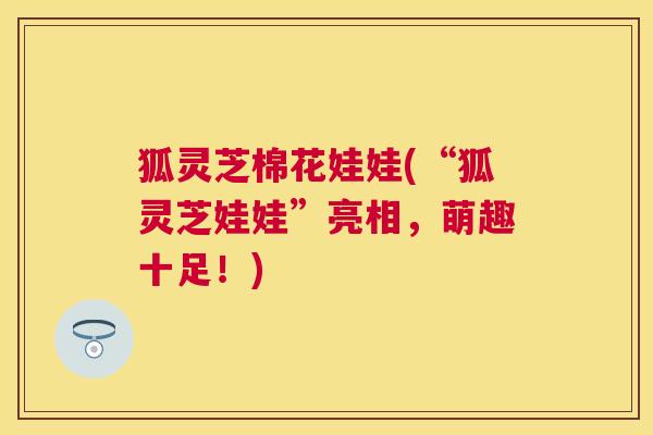 狐灵芝棉花娃娃(“狐灵芝娃娃”亮相,萌趣十足!) 狐灵芝棉花娃娃(“狐灵芝娃娃”亮相,萌趣十足!)