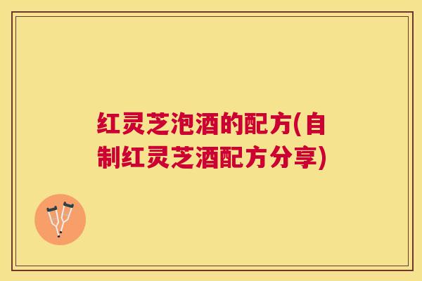 红灵芝泡酒的配方(自制红灵芝酒配方分享) 红灵芝泡酒的配方(自制红灵芝酒配方分享)