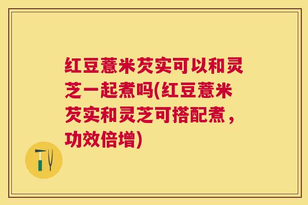 红豆薏米芡实可以和灵芝一起煮吗(红豆薏米芡实和灵芝可搭配煮，功效倍增)