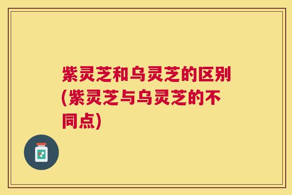 紫灵芝和乌灵芝的区别(紫灵芝与乌灵芝的不同点) 紫灵芝和乌灵芝的区别(紫灵芝与乌灵芝的不同点)