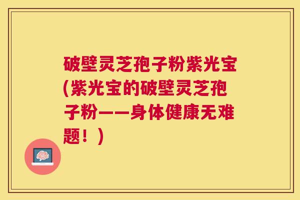 破壁灵芝孢子粉紫光宝(紫光宝的破壁灵芝孢子粉——身体健康无难题！)
