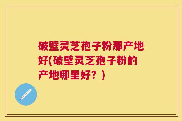 破壁灵芝孢子粉那产地好(破壁灵芝孢子粉的产地哪里好?) 破壁灵芝孢子粉那产地好(破壁灵芝孢子粉的产地哪里好?)