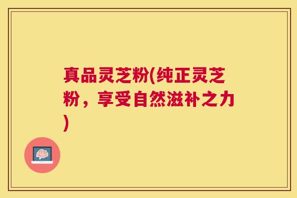 真品灵芝粉(纯正灵芝粉,享受自然滋补之力) 真品灵芝粉(纯正灵芝粉,享受自然滋补之力)