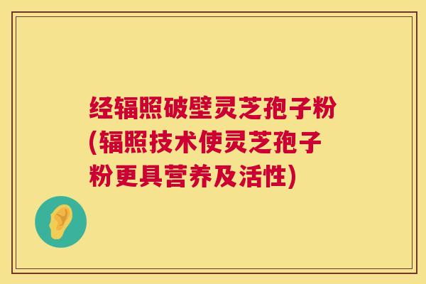 经辐照破壁灵芝孢子粉(辐照技术使灵芝孢子粉更具营养及活性) 经辐照破壁灵芝孢子粉(辐照技术使灵芝孢子粉更具营养及活性)