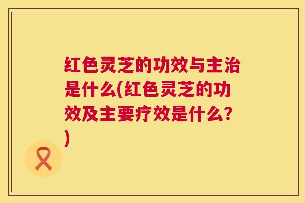 红色灵芝的功效与主是什么(红色灵芝的功效及主要疗效是什么?) 红色灵芝的功效与主是什么(红色灵芝的功效及主要疗效是什么?)