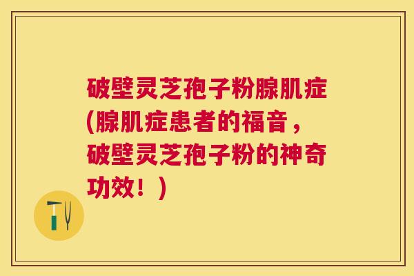 破壁灵芝孢子粉腺肌症(腺肌症患者的福音，破壁灵芝孢子粉的神奇功效！)
