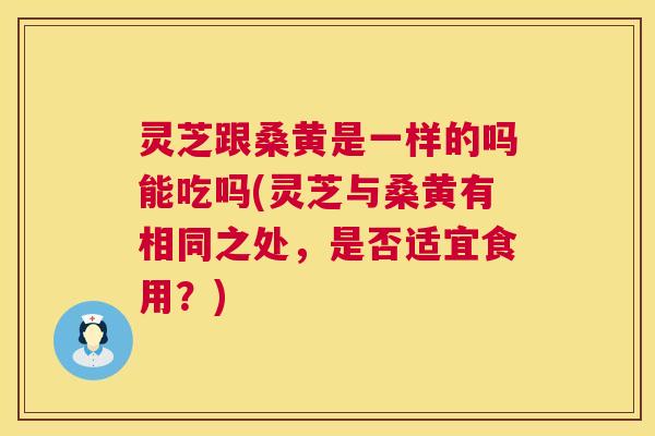 灵芝跟桑黄是一样的吗能吃吗(灵芝与桑黄有相同之处,是否适宜食用?) 灵芝跟桑黄是一样的吗能吃吗(灵芝与桑黄有相同之处,是否适宜食用?)