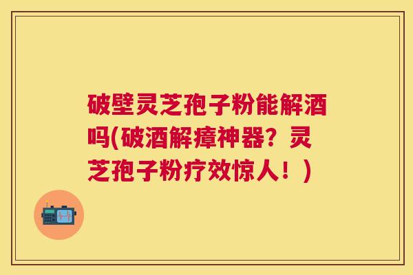 破壁灵芝孢子粉能解酒吗(破酒解瘴神器?灵芝孢子粉疗效惊人!) 破壁灵芝孢子粉能解酒吗(破酒解瘴神器?灵芝孢子粉疗效惊人!)