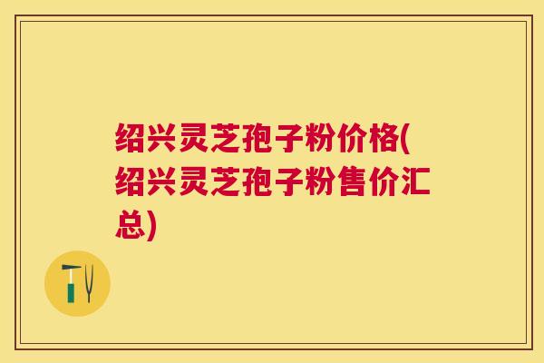 绍兴灵芝孢子粉价格(绍兴灵芝孢子粉售价汇总) 绍兴灵芝孢子粉价格(绍兴灵芝孢子粉售价汇总)