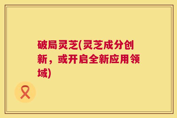 破局灵芝(灵芝成分创新，或开启全新应用领域)
