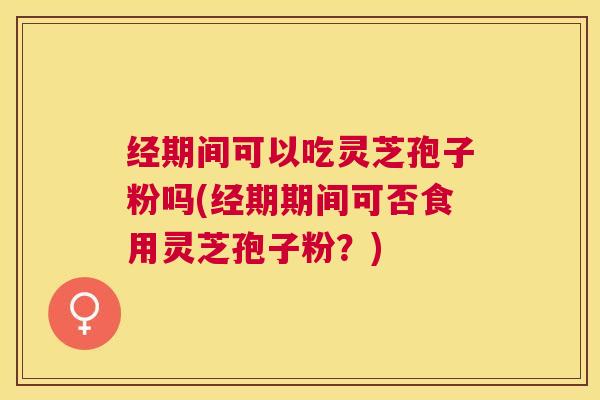 经期间可以吃灵芝孢子粉吗(经期期间可否食用灵芝孢子粉？)