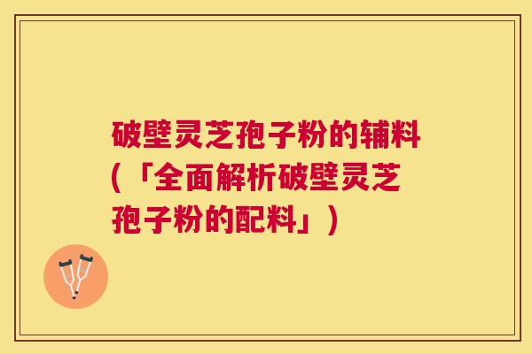 破壁灵芝孢子粉的辅料(「全面解析破壁灵芝孢子粉的配料」) 破壁灵芝孢子粉的辅料(「全面解析破壁灵芝孢子粉的配料」)