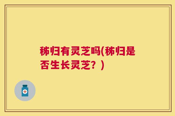 秭归有灵芝吗(秭归是否生长灵芝?) 秭归有灵芝吗(秭归是否生长灵芝?)