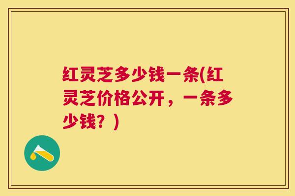 红灵芝多少钱一条(红灵芝价格公开，一条多少钱？)