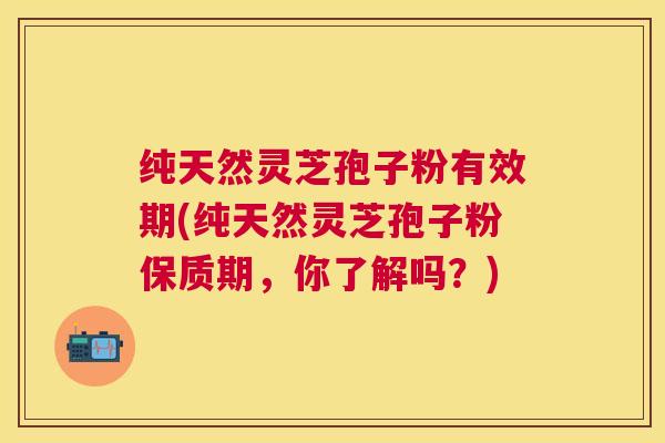 纯天然灵芝孢子粉有效期(纯天然灵芝孢子粉保质期,你了解吗?) 纯天然灵芝孢子粉有效期(纯天然灵芝孢子粉保质期,你了解吗?)
