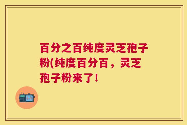 百分之百纯度灵芝孢子粉(纯度百分百,灵芝孢子粉来了! 百分之百纯度灵芝孢子粉(纯度百分百,灵芝孢子粉来了!