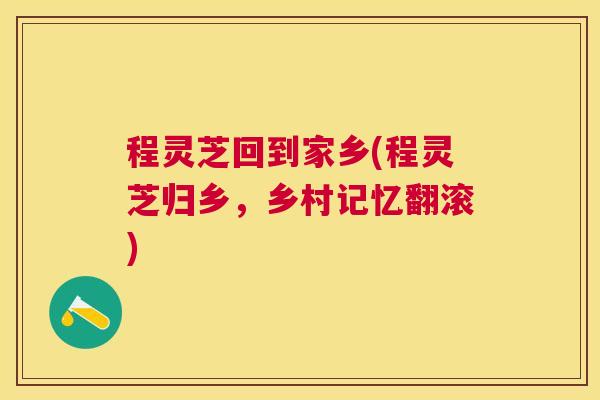 程灵芝回到家乡(程灵芝归乡,乡村记忆翻滚) 程灵芝回到家乡(程灵芝归乡,乡村记忆翻滚)