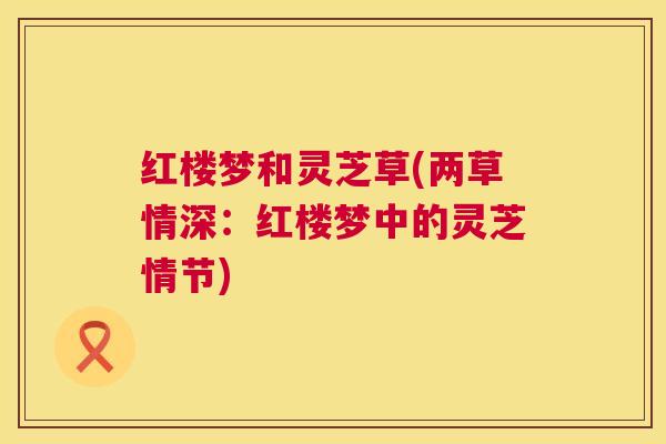 红楼梦和灵芝草(两草情深:红楼梦中的灵芝情节) 红楼梦和灵芝草(两草情深:红楼梦中的灵芝情节)