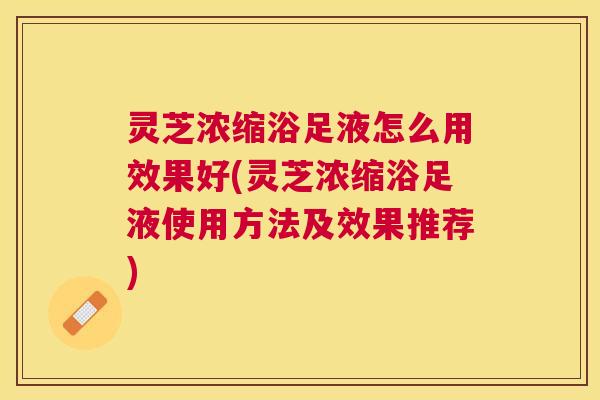 灵芝浓缩浴足液怎么用效果好(灵芝浓缩浴足液使用方法及效果推荐) 灵芝浓缩浴足液怎么用效果好(灵芝浓缩浴足液使用方法及效果推荐)