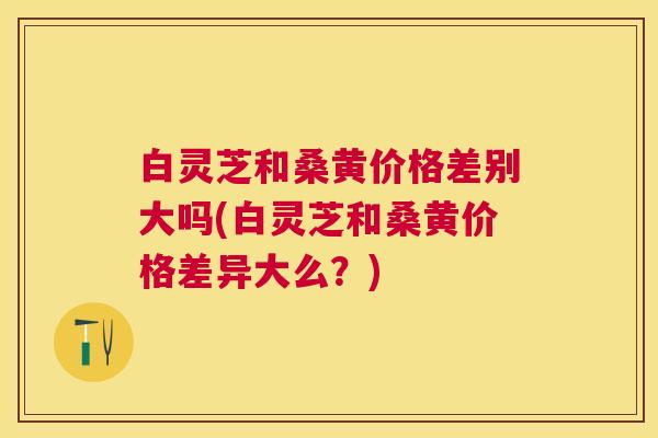 白灵芝和桑黄价格差别大吗(白灵芝和桑黄价格差异大么？)