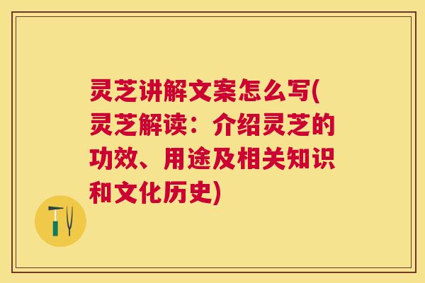 灵芝讲解文案怎么写(灵芝解读：介绍灵芝的功效、用途及相关知识和文化历史)
