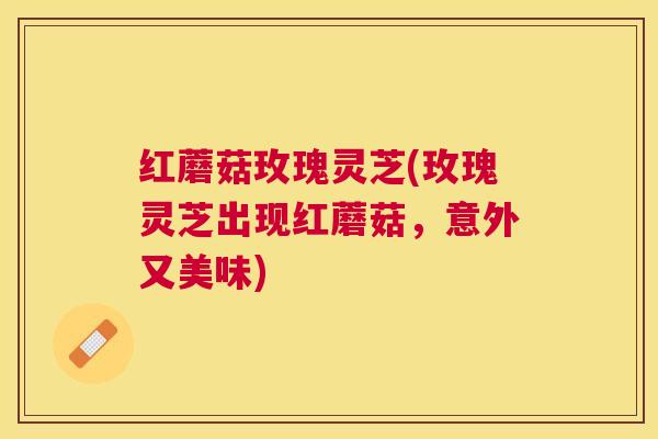 红蘑菇玫瑰灵芝(玫瑰灵芝出现红蘑菇,意外又美味) 红蘑菇玫瑰灵芝(玫瑰灵芝出现红蘑菇,意外又美味)