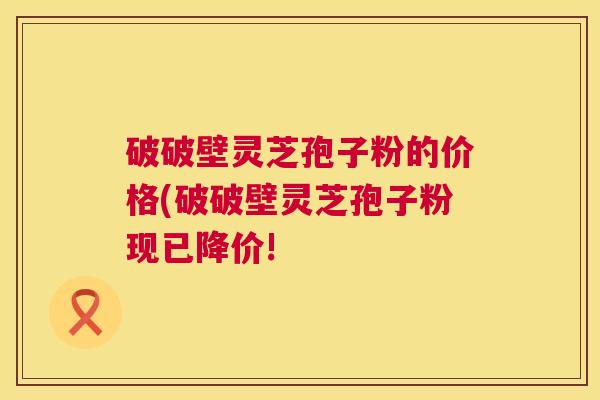 破破壁灵芝孢子粉的价格(破破壁灵芝孢子粉现已降价! 破破壁灵芝孢子粉的价格(破破壁灵芝孢子粉现已降价!