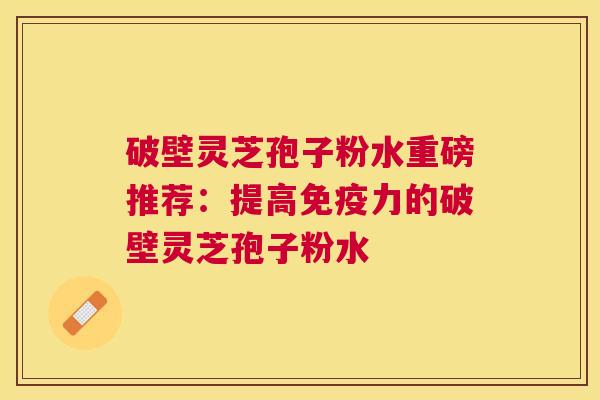 破壁灵芝孢子粉水重磅推荐:提高免疫力的破壁灵芝孢子粉水 破壁灵芝孢子粉水重磅推荐:提高免疫力的破壁灵芝孢子粉水