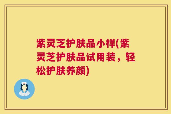 紫灵芝护肤品小样(紫灵芝护肤品试用装,轻松护肤养颜) 紫灵芝护肤品小样(紫灵芝护肤品试用装,轻松护肤养颜)