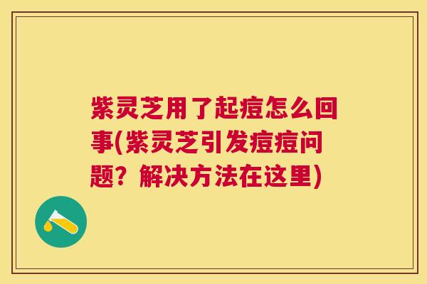 紫灵芝用了起痘怎么回事(紫灵芝引发痘痘问题?解决方法在这里) 紫灵芝用了起痘怎么回事(紫灵芝引发痘痘问题?解决方法在这里)