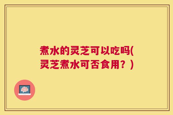 煮水的灵芝可以吃吗(灵芝煮水可否食用？)