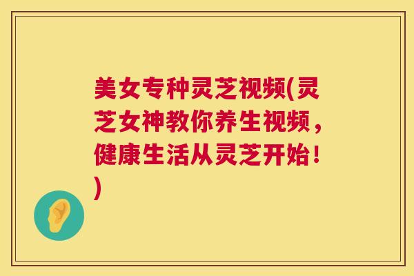 美女专种灵芝视频(灵芝女神教你养生视频,健康生活从灵芝开始!) 美女专种灵芝视频(灵芝女神教你养生视频,健康生活从灵芝开始!)