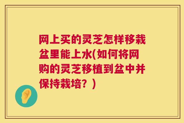 网上买的灵芝怎样移栽盆里能上水(如何将网购的灵芝移植到盆中并保持栽培?) 网上买的灵芝怎样移栽盆里能上水(如何将网购的灵芝移植到盆中并保持栽培?)