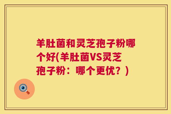 羊肚菌和灵芝孢子粉哪个好(羊肚菌VS灵芝孢子粉：哪个更优？)